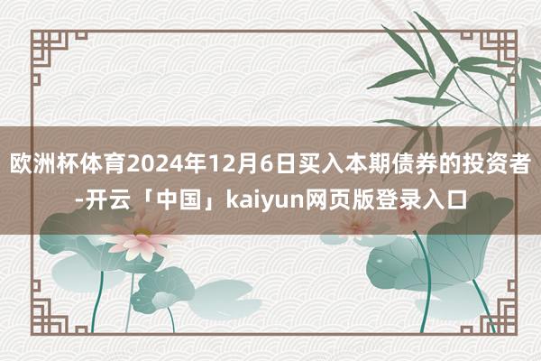 欧洲杯体育2024年12月6日买入本期债券的投资者-开云「中国」kaiyun网页版登录入口