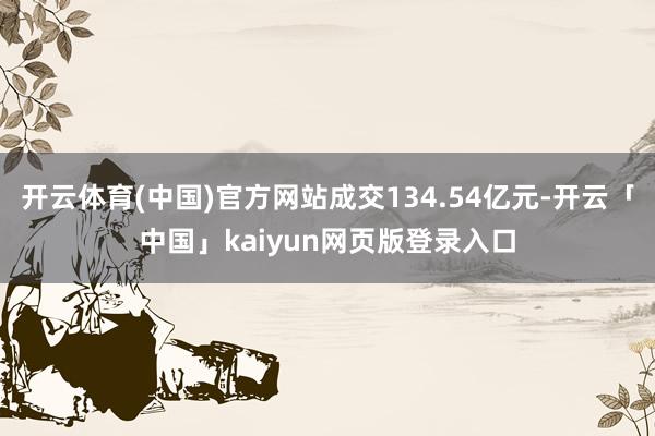 开云体育(中国)官方网站成交134.54亿元-开云「中国」kaiyun网页版登录入口