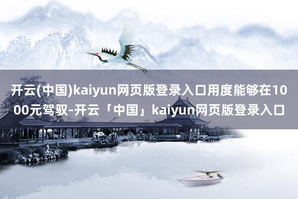 开云(中国)kaiyun网页版登录入口用度能够在1000元驾驭-开云「中国」kaiyun网页版登录入口