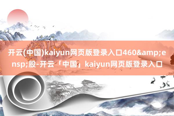 开云(中国)kaiyun网页版登录入口460&ensp;股-开云「中国」kaiyun网页版登录入口