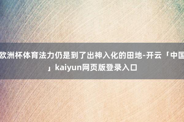 欧洲杯体育法力仍是到了出神入化的田地-开云「中国」kaiyun网页版登录入口