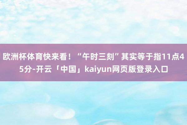 欧洲杯体育快来看！“午时三刻”其实等于指11点45分-开云「中国」kaiyun网页版登录入口