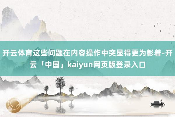 开云体育　　这些问题在内容操作中突显得更为彰着-开云「中国」kaiyun网页版登录入口