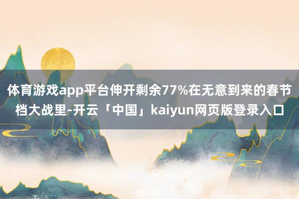 体育游戏app平台伸开剩余77%在无意到来的春节档大战里-开云「中国」kaiyun网页版登录入口