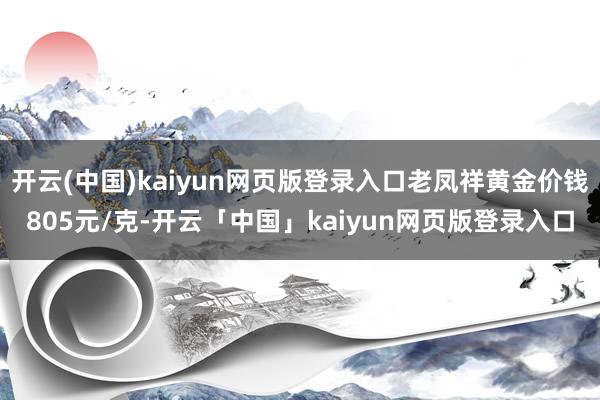 开云(中国)kaiyun网页版登录入口老凤祥黄金价钱805元/克-开云「中国」kaiyun网页版登录入口