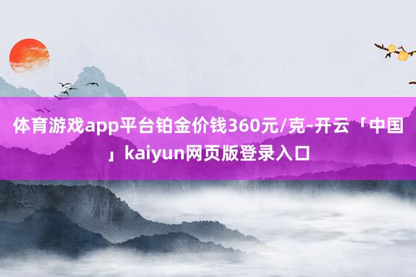 体育游戏app平台铂金价钱360元/克-开云「中国」kaiyun网页版登录入口