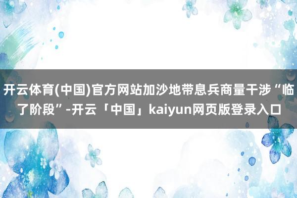 开云体育(中国)官方网站加沙地带息兵商量干涉“临了阶段”-开云「中国」kaiyun网页版登录入口