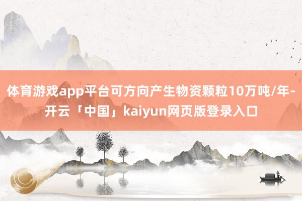 体育游戏app平台可方向产生物资颗粒10万吨/年-开云「中国」kaiyun网页版登录入口
