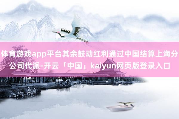 体育游戏app平台其余鼓动红利通过中国结算上海分公司代派-开云「中国」kaiyun网页版登录入口
