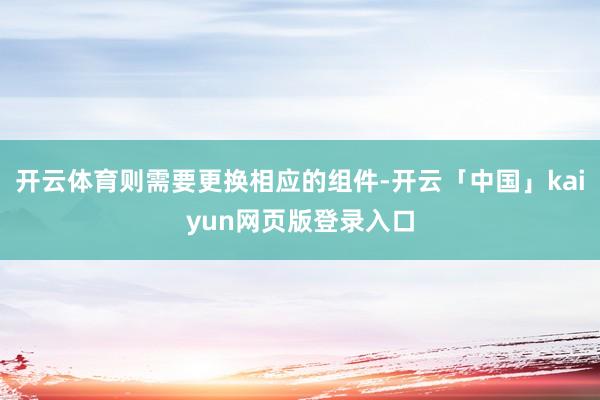 开云体育则需要更换相应的组件-开云「中国」kaiyun网页版登录入口