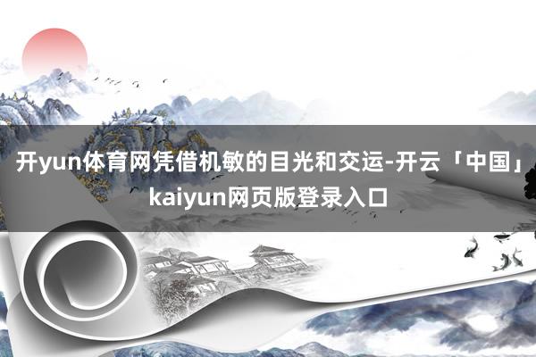 开yun体育网凭借机敏的目光和交运-开云「中国」kaiyun网页版登录入口