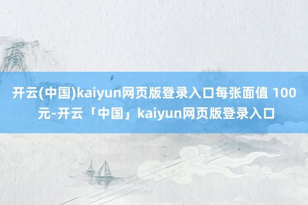 开云(中国)kaiyun网页版登录入口每张面值 100 元-开云「中国」kaiyun网页版登录入口