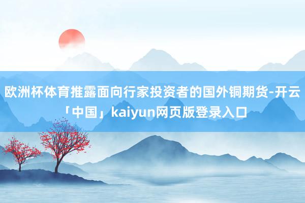 欧洲杯体育推露面向行家投资者的国外铜期货-开云「中国」kaiyun网页版登录入口
