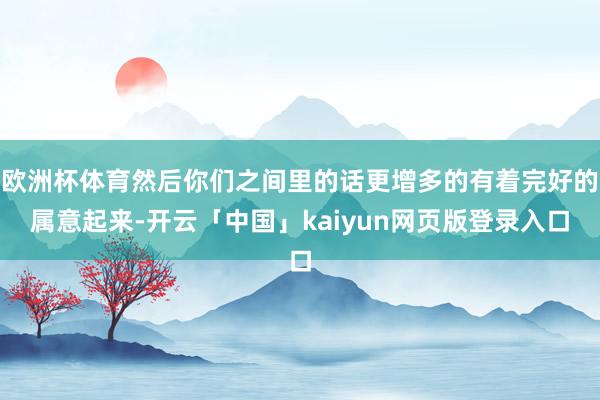 欧洲杯体育然后你们之间里的话更增多的有着完好的属意起来-开云「中国」kaiyun网页版登录入口