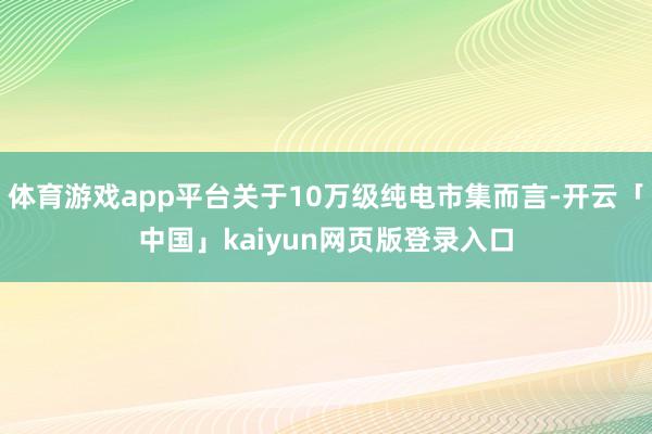 体育游戏app平台关于10万级纯电市集而言-开云「中国」kaiyun网页版登录入口