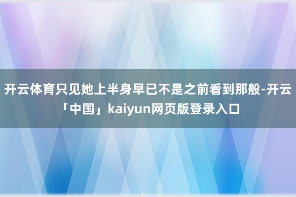 开云体育只见她上半身早已不是之前看到那般-开云「中国」kaiyun网页版登录入口