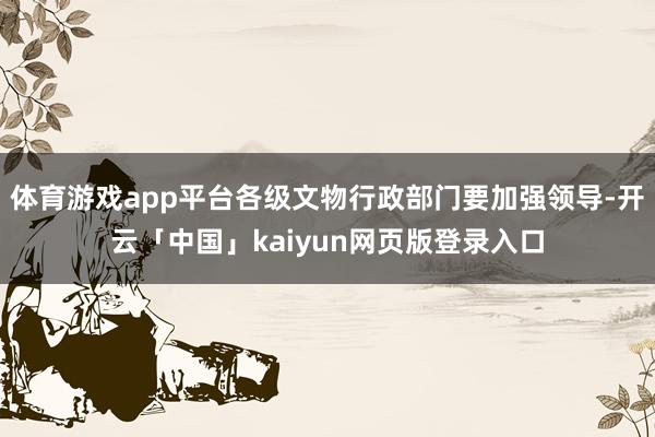 体育游戏app平台各级文物行政部门要加强领导-开云「中国」kaiyun网页版登录入口
