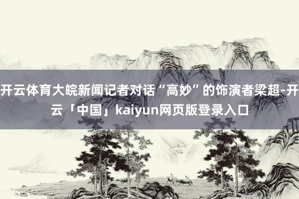 开云体育大皖新闻记者对话“高妙”的饰演者梁超-开云「中国」kaiyun网页版登录入口