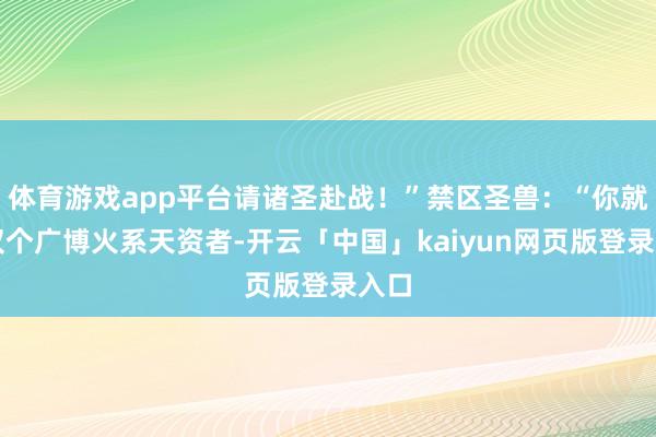 体育游戏app平台请诸圣赴战！”禁区圣兽：“你就仅仅个广博火系天资者-开云「中国」kaiyun网页版登录入口