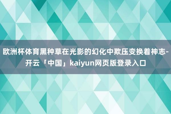 欧洲杯体育黑种草在光影的幻化中欺压变换着神志-开云「中国」kaiyun网页版登录入口