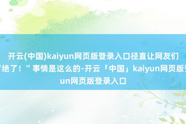 开云(中国)kaiyun网页版登录入口径直让网友们直呼：“绝了！”事情是这么的-开云「中国」kaiyun网页版登录入口