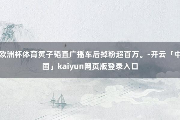 欧洲杯体育黄子韬直广播车后掉粉超百万。-开云「中国」kaiyun网页版登录入口