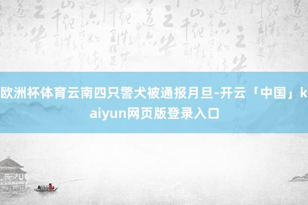 欧洲杯体育云南四只警犬被通报月旦-开云「中国」kaiyun网页版登录入口