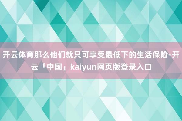 开云体育那么他们就只可享受最低下的生活保险-开云「中国」kaiyun网页版登录入口