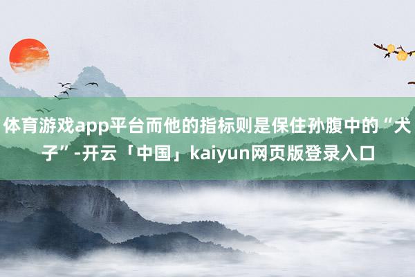 体育游戏app平台而他的指标则是保住孙腹中的“犬子”-开云「中国」kaiyun网页版登录入口
