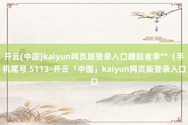开云(中国)kaiyun网页版登录入口蹧跶者李**（手机尾号 5113-开云「中国」kaiyun网页版登录入口
