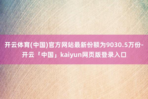 开云体育(中国)官方网站最新份额为9030.5万份-开云「中国」kaiyun网页版登录入口