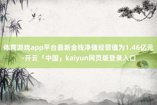 体育游戏app平台最新金钱净值经营值为1.46亿元-开云「中国」kaiyun网页版登录入口