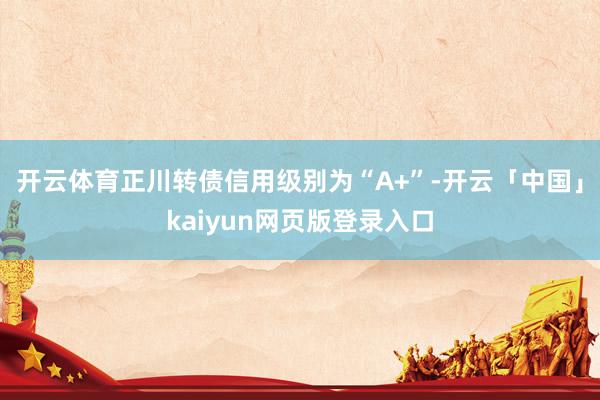 开云体育正川转债信用级别为“A+”-开云「中国」kaiyun网页版登录入口