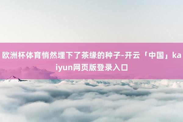 欧洲杯体育悄然埋下了茶缘的种子-开云「中国」kaiyun网页版登录入口