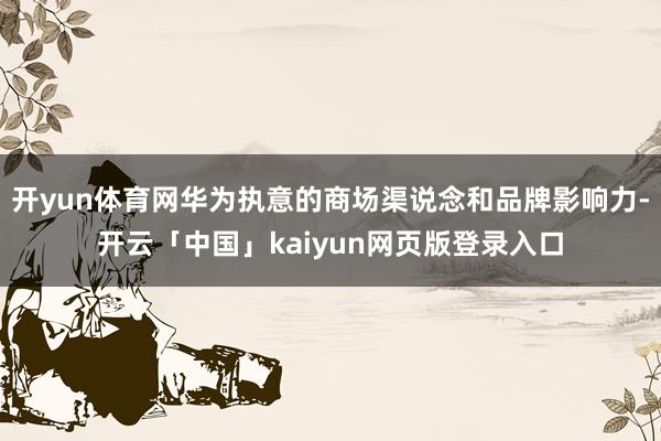 开yun体育网华为执意的商场渠说念和品牌影响力-开云「中国」kaiyun网页版登录入口