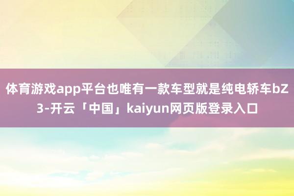 体育游戏app平台也唯有一款车型就是纯电轿车bZ3-开云「中国」kaiyun网页版登录入口