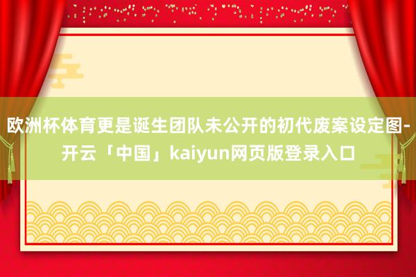 欧洲杯体育更是诞生团队未公开的初代废案设定图-开云「中国」kaiyun网页版登录入口