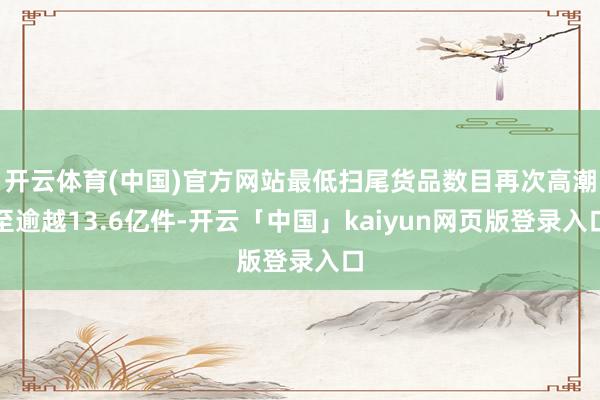 开云体育(中国)官方网站最低扫尾货品数目再次高潮至逾越13.6亿件-开云「中国」kaiyun网页版登录入口