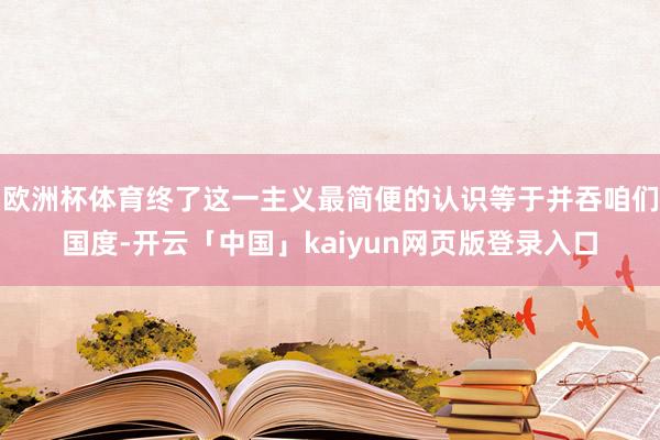 欧洲杯体育终了这一主义最简便的认识等于并吞咱们国度-开云「中国」kaiyun网页版登录入口