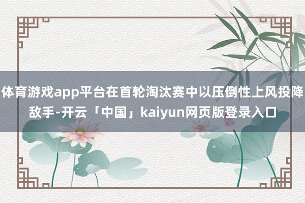体育游戏app平台在首轮淘汰赛中以压倒性上风投降敌手-开云「中国」kaiyun网页版登录入口