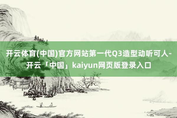 开云体育(中国)官方网站第一代Q3造型动听可人-开云「中国」kaiyun网页版登录入口