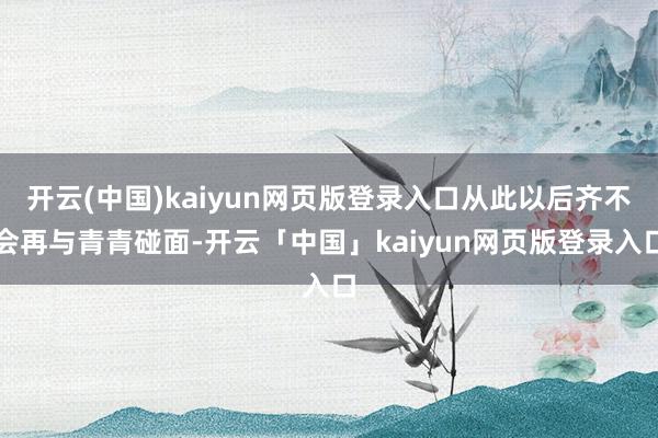 开云(中国)kaiyun网页版登录入口从此以后齐不会再与青青碰面-开云「中国」kaiyun网页版登录入口