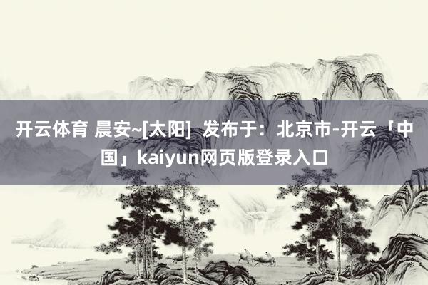 开云体育 晨安~[太阳]  发布于：北京市-开云「中国」kaiyun网页版登录入口